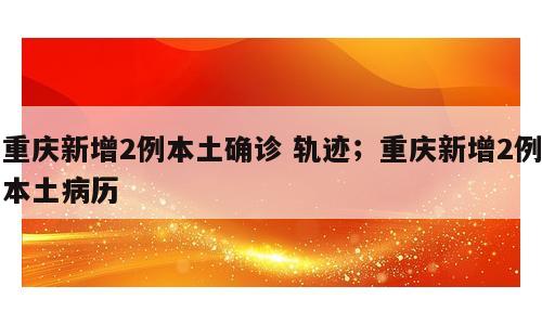 重庆新增2例本土确诊 轨迹；重庆新增2例本土病历