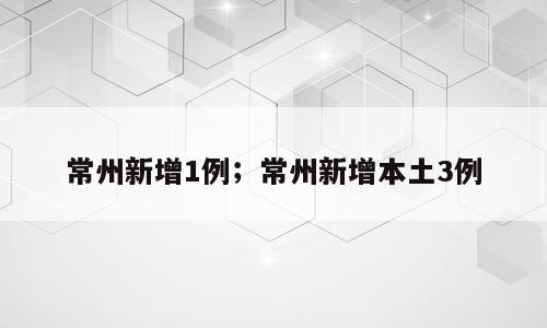 常州新增1例；常州新增本土3例