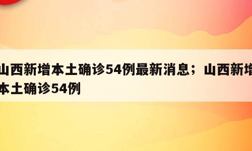山西新增本土确诊54例最新消息；山西新增本土确诊54例
