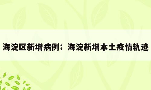 海淀区新增病例；海淀新增本土疫情轨迹