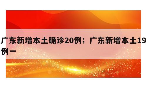 广东新增本土确诊20例；广东新增本土19例一