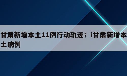甘肃新增本土11例行动轨迹；i甘肃新增本土病例