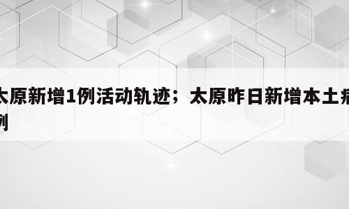 太原新增1例活动轨迹；太原昨日新增本土病例