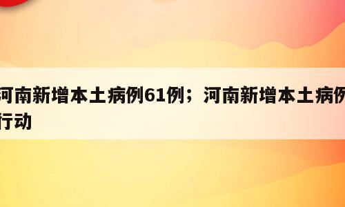 河南新增本土病例61例；河南新增本土病例行动