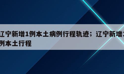 辽宁新增1例本土病例行程轨迹；辽宁新增1例本土行程