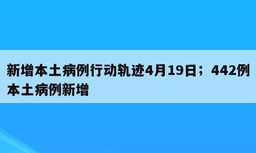 新增本土病例行动轨迹4月19日；442例本土病例新增
