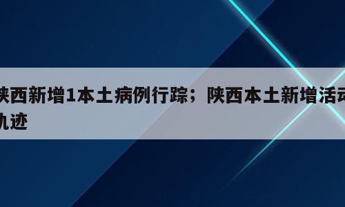 陕西新增1本土病例行踪；陕西本土新增活动轨迹