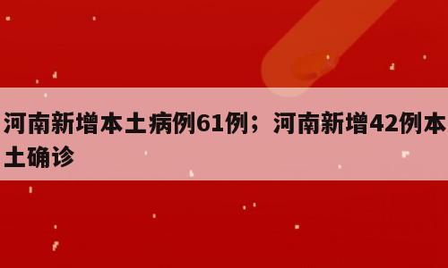 河南新增本土病例61例；河南新增42例本土确诊