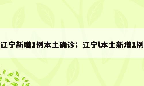辽宁新增1例本土确诊；辽宁l本土新增1例