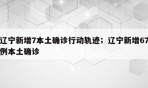 辽宁新增7本土确诊行动轨迹；辽宁新增67例本土确诊