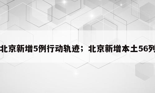 北京新增5例行动轨迹；北京新增本土56列