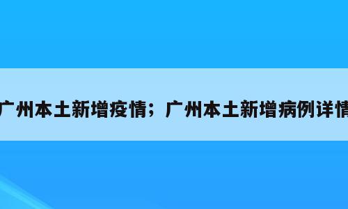 广州本土新增疫情；广州本土新增病例详情