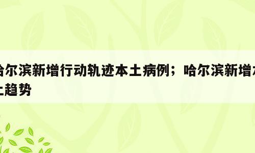 哈尔滨新增行动轨迹本土病例；哈尔滨新增本土趋势