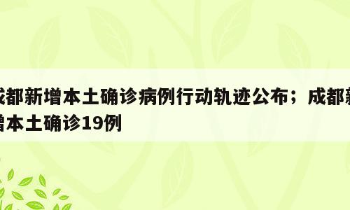 成都新增本土确诊病例行动轨迹公布；成都新增本土确诊19例