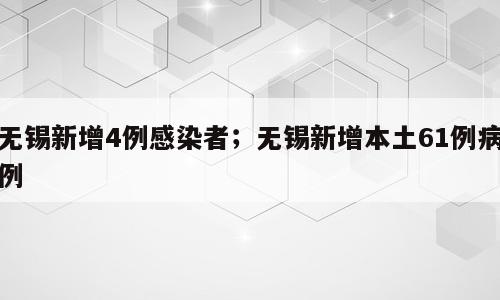 无锡新增4例感染者；无锡新增本土61例病例