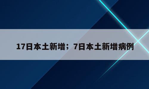 17日本土新增；7日本土新增病例