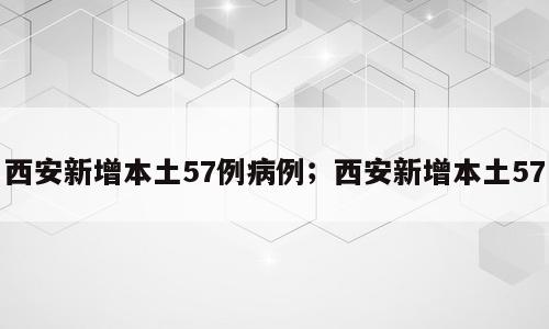 西安新增本土57例病例；西安新增本土57