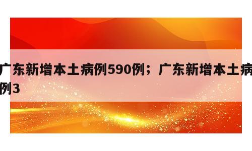 广东新增本土病例590例；广东新增本土病例3