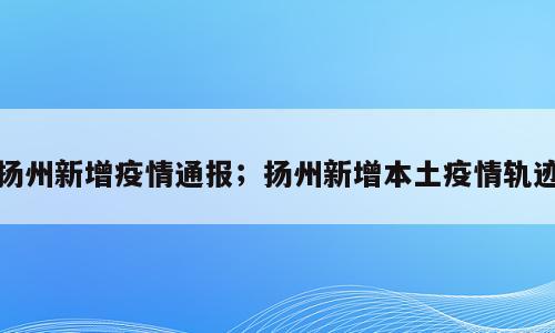 扬州新增疫情通报；扬州新增本土疫情轨迹