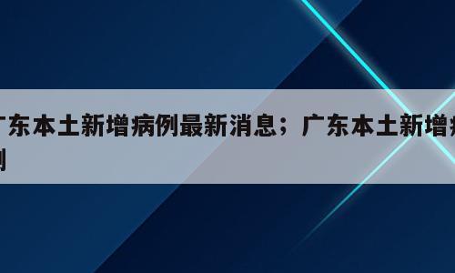 广东本土新增病例最新消息；广东本土新增病例