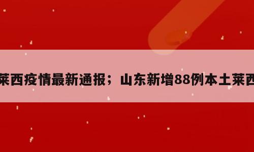 莱西疫情最新通报；山东新增88例本土莱西