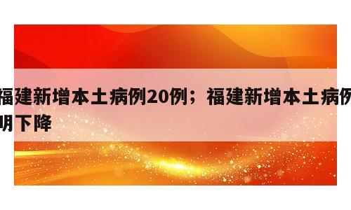 福建新增本土病例20例；福建新增本土病例明下降