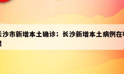 长沙市新增本土确诊；长沙新增本土病例在哪里