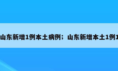 山东新增1例本土病例；山东新增本土1例1