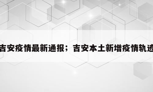吉安疫情最新通报；吉安本土新增疫情轨迹