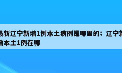最新辽宁新增1例本土病例是哪里的；辽宁新增本土1例在哪