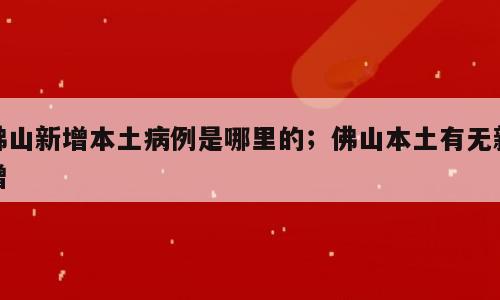佛山新增本土病例是哪里的；佛山本土有无新增
