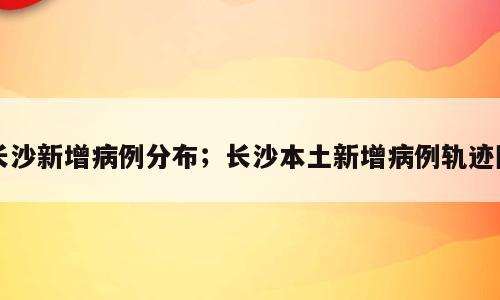 长沙新增病例分布；长沙本土新增病例轨迹图