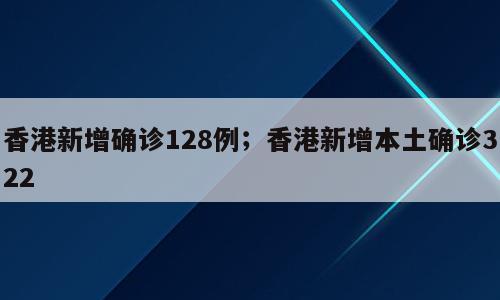 香港新增确诊128例；香港新增本土确诊322