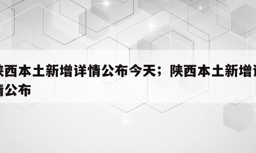 陕西本土新增详情公布今天；陕西本土新增详情公布