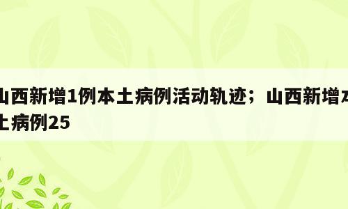 山西新增1例本土病例活动轨迹；山西新增本土病例25