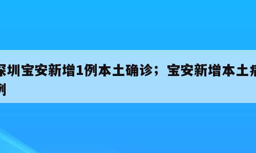 深圳宝安新增1例本土确诊；宝安新增本土病例