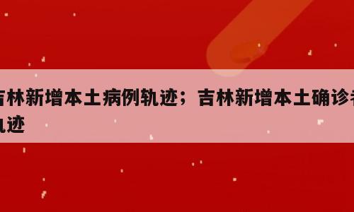 吉林新增本土病例轨迹；吉林新增本土确诊者轨迹