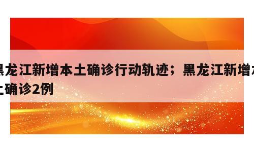 黑龙江新增本土确诊行动轨迹；黑龙江新增本土确诊2例