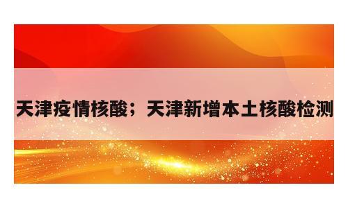 天津疫情核酸；天津新增本土核酸检测