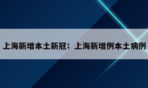 上海新增本土新冠；上海新增例本土病例