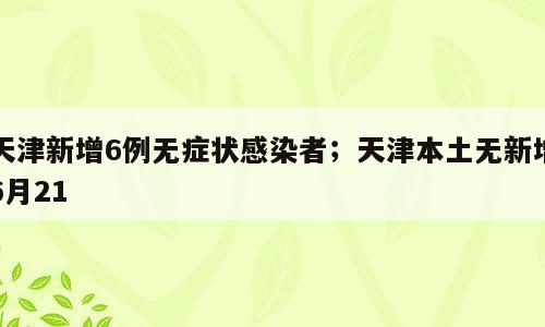 天津新增6例无症状感染者；天津本土无新增6月21