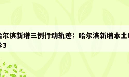 哈尔滨新增三例行动轨迹；哈尔滨新增本土确诊3