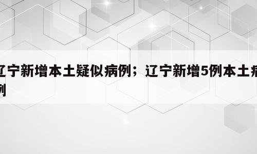 辽宁新增本土疑似病例；辽宁新增5例本土病例