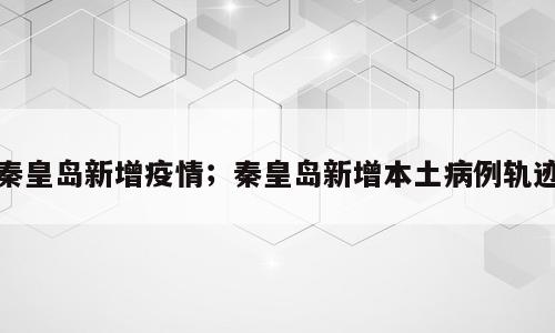 秦皇岛新增疫情；秦皇岛新增本土病例轨迹