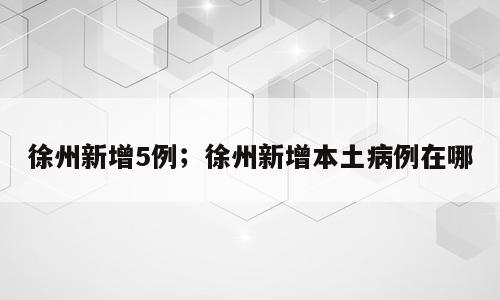 徐州新增5例；徐州新增本土病例在哪