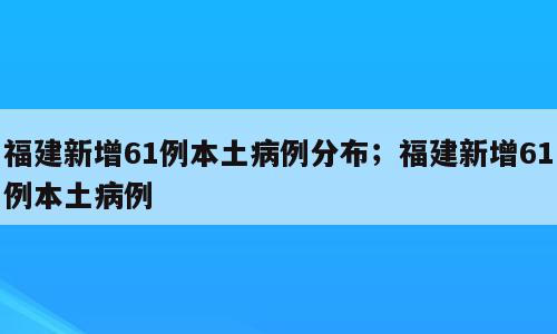 福建新增61例本土病例分布；福建新增61例本土病例