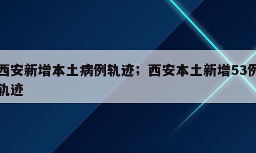 西安新增本土病例轨迹；西安本土新增53例轨迹