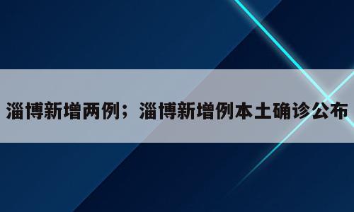 淄博新增两例；淄博新增例本土确诊公布