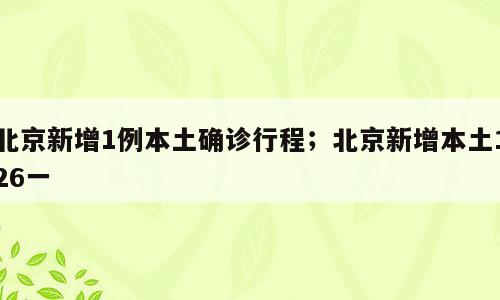 北京新增1例本土确诊行程；北京新增本土126一
