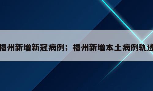 福州新增新冠病例；福州新增本土病例轨迹